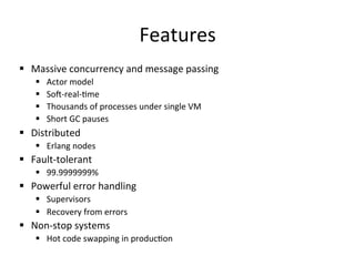 Features	
  
§  Massive	
  concurrency	
  and	
  message	
  passing	
  
     §    Actor	
  model	
  
     §    Sos-­‐real-­‐pme	
  
     §    Thousands	
  of	
  processes	
  under	
  single	
  VM	
  
     §    Short	
  GC	
  pauses	
  
§  Distributed	
  
     §  Erlang	
  nodes	
  
§  Fault-­‐tolerant	
  
     §  99.9999999%	
  
§  Powerful	
  error	
  handling	
  
     §  Supervisors	
  
     §  Recovery	
  from	
  errors	
  
§  Non-­‐stop	
  systems	
  
     §  Hot	
  code	
  swapping	
  in	
  producpon	
  
 