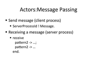 Actors:Message	
  Passing	
  
§  Send	
  message	
  (client	
  process)	
  
   §  ServerProcessId	
  !	
  Message.	
  
§  Receiving	
  a	
  message	
  (server	
  process)	
  
   §  receive	
  
        	
  pa2ern2	
  -­‐>	
  …;	
  
        	
  pa2ern2	
  -­‐>	
  …	
  
       end.	
  
 