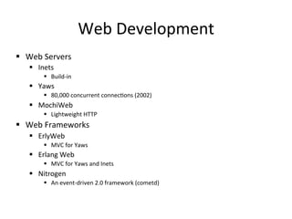 Web	
  Development	
  
§  Web	
  Servers	
  
     §  Inets	
  
            §  Build-­‐in	
  
     §  Yaws	
  
            §  80,000	
  concurrent	
  connecpons	
  (2002)	
  
     §  MochiWeb	
  
            §  Lightweight	
  HTTP	
  
§  Web	
  Frameworks	
  
     §  ErlyWeb	
  
            §  MVC	
  for	
  Yaws	
  
     §  Erlang	
  Web	
  
            §  MVC	
  for	
  Yaws	
  and	
  Inets	
  
     §  Nitrogen	
  
            §  An	
  event-­‐driven	
  2.0	
  framework	
  (cometd)	
  
 