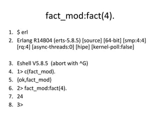 fact_mod:fact(4).	
  
1.  $	
  erl	
  
2.  Erlang	
  R14B04	
  (erts-­‐5.8.5)	
  [source]	
  [64-­‐bit]	
  [smp:4:4]	
  
    [rq:4]	
  [async-­‐threads:0]	
  [hipe]	
  [kernel-­‐poll:false]	
  

3.    Eshell	
  V5.8.5	
  	
  (abort	
  with	
  ^G)	
  
4.    1>	
  c(fact_mod).	
  
5.    {ok,fact_mod}	
  
6.    2>	
  fact_mod:fact(4).	
  
7.    24	
  
8.    3>	
  	
  
 