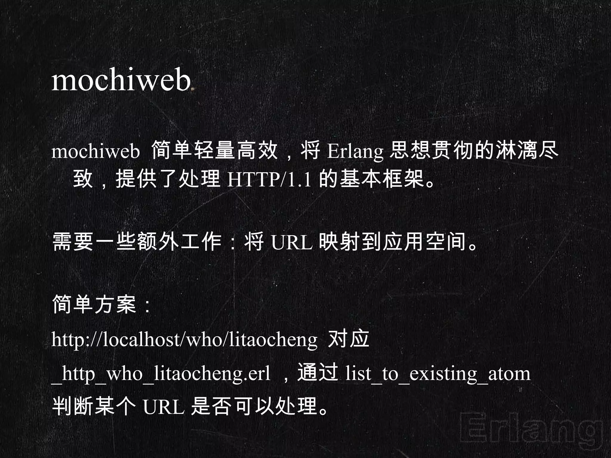mochiweb mochiweb  简单轻量高效，将 Erlang 思想贯彻的淋漓尽致，提供了处理 HTTP/1.1 的基本框架。   需要一些额外工作：将 URL 映射到应用空间。   简单方案： http://localhost/who/litaocheng  对应 _http_who_litaocheng.erl ，通过 list_to_existing_atom 判断某个 URL 是否可以处理。 