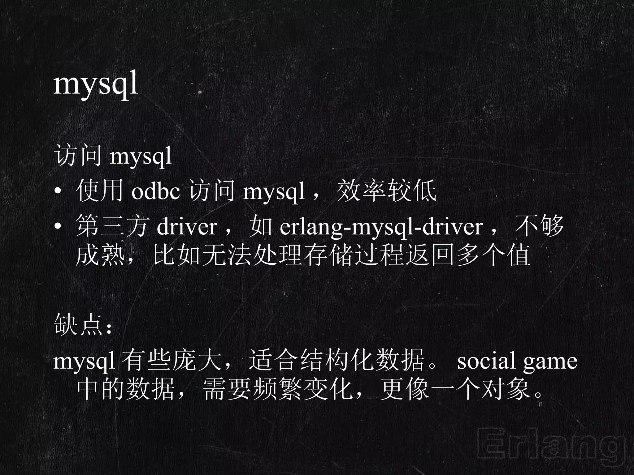 mysql 访问 mysql  使用 odbc 访问 mysql ，效率较低 第三方 driver ，如 erlang-mysql-driver ，不够成熟，比如无法处理存储过程返回多个值 缺点：  mysql 有些庞大，适合结构化数据。 social game 中的数据，需要频繁变化，更像一个对象。 