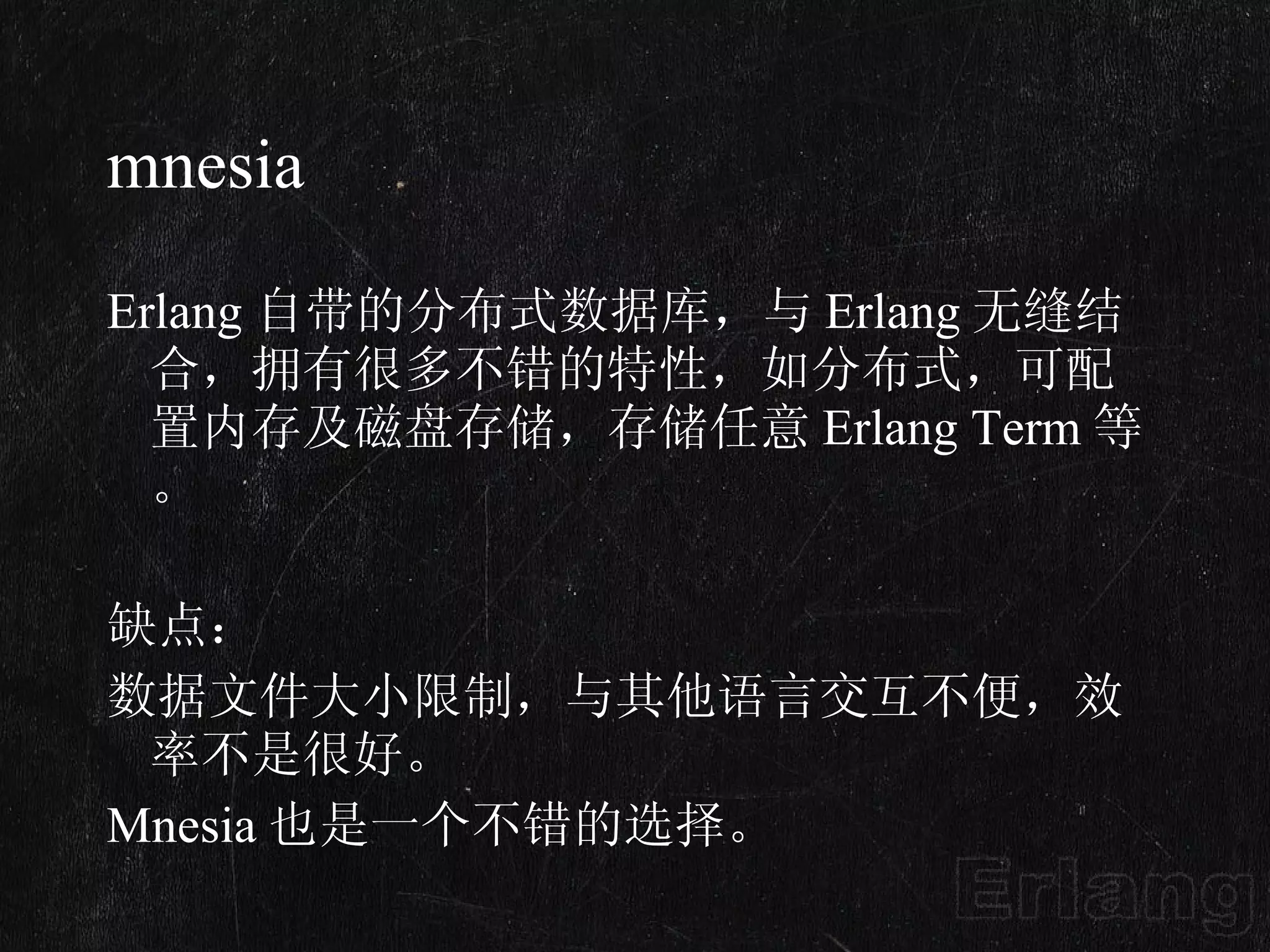 mnesia Erlang 自带的分布式数据库，与 Erlang 无缝结合，拥有很多不错的特性，如分布式，可配置内存及磁盘存储，存储任意 Erlang Term 等。 缺点： 数据文件大小限制，与其他语言交互不便，效率不是很好。 Mnesia 也是一个不错的选择。 