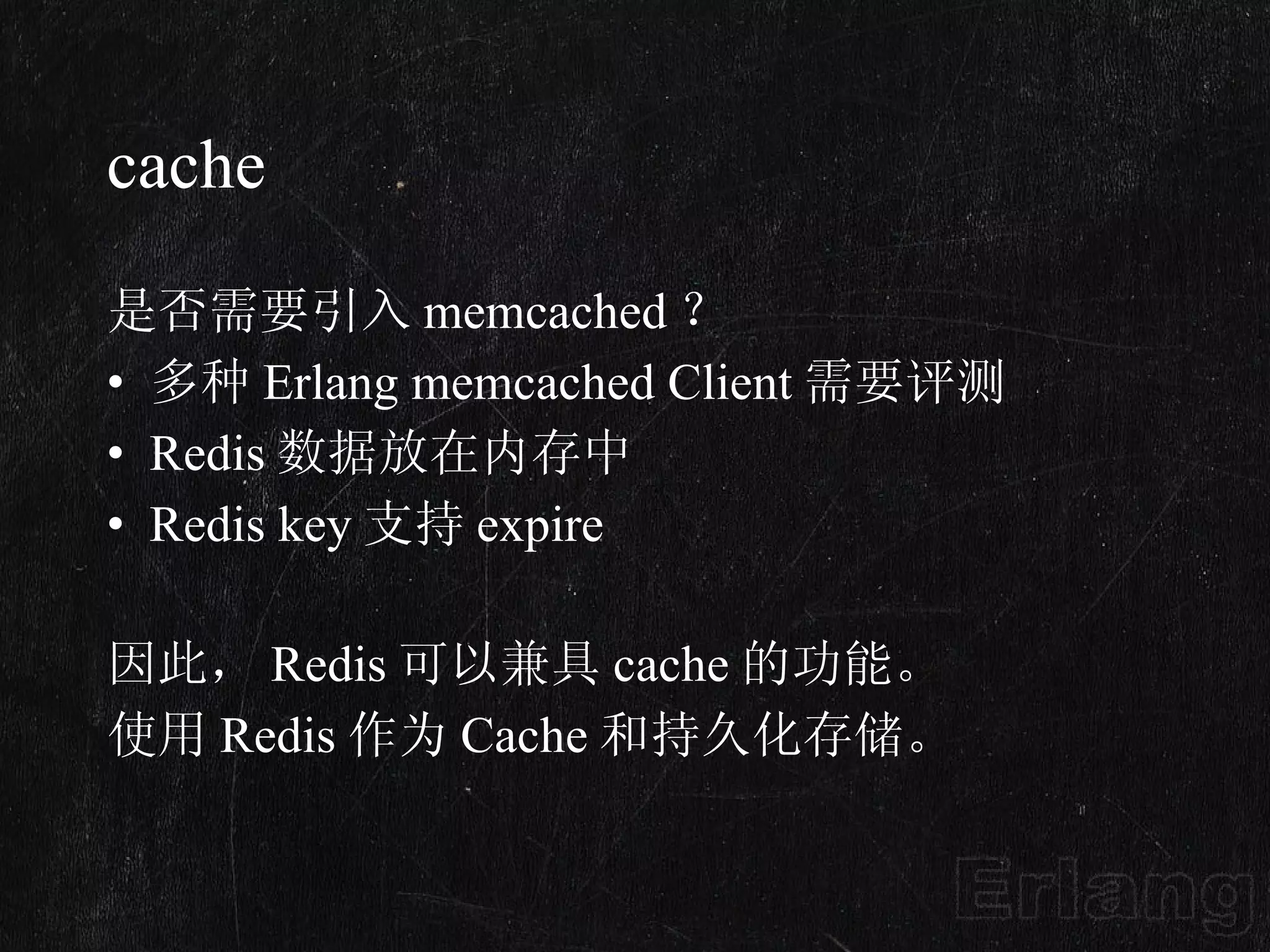 cache 是否需要引入 memcached ？ 多种 Erlang memcached Client 需要评测 Redis 数据放在内存中 Redis key 支持 expire 因此， Redis 可以兼具 cache 的功能。 使用 Redis 作为 Cache 和持久化存储。  