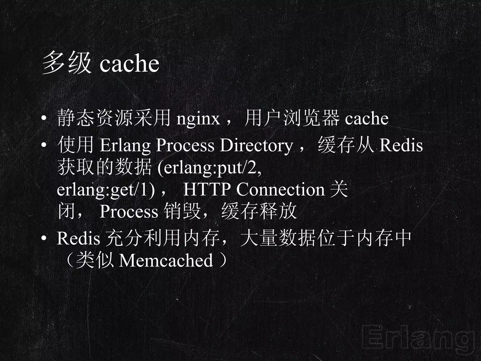 多级 cache 静态资源采用 nginx ，用户浏览器 cache 使用 Erlang Process Directory ，缓存从 Redis 获取的数据 (erlang:put/2, erlang:get/1) ， HTTP Connection 关闭， Process 销毁，缓存释放 Redis 充分利用内存，大量数据位于内存中（类似 Memcached ） 