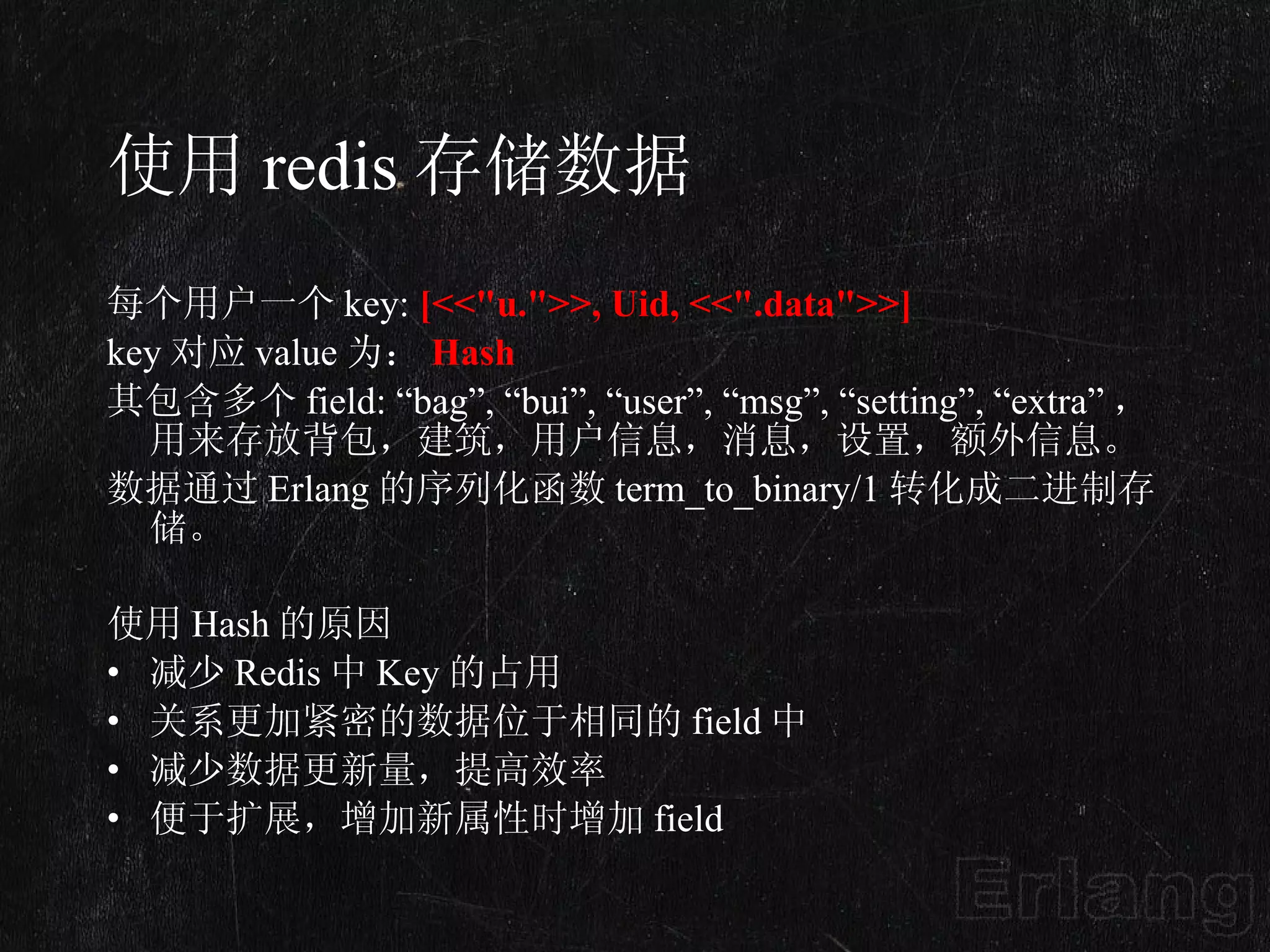 使用 redis 存储数据 每个用户一个 key:  [<<&quot;u.&quot;>>, Uid, <<&quot;.data&quot;>>] key 对应 value 为： Hash 其包含多个 field: “bag”, “bui”, “user”, “msg”, “setting”, “extra” ，用来存放背包，建筑，用户信息，消息，设置，额外信息。 数据通过 Erlang 的序列化函数 term_to_binary/1 转化成二进制存储。  使用 Hash 的原因 减少 Redis 中 Key 的占用 关系更加紧密的数据位于相同的 field 中 减少数据更新量，提高效率 便于扩展，增加新属性时增加 field 