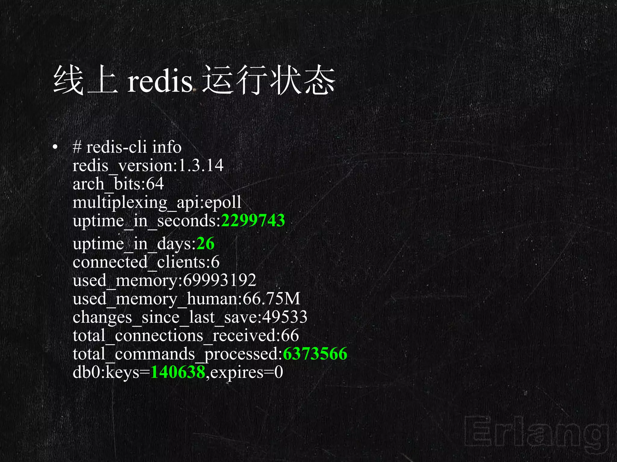 线上 redis 运行状态 # redis-cli info redis_version:1.3.14 arch_bits:64 multiplexing_api:epoll uptime_in_seconds: 2299743 uptime_in_days: 26 connected_clients:6 used_memory:69993192 used_memory_human:66.75M changes_since_last_save:49533 total_connections_received:66 total_commands_processed: 6373566 db0:keys= 140638 ,expires=0 