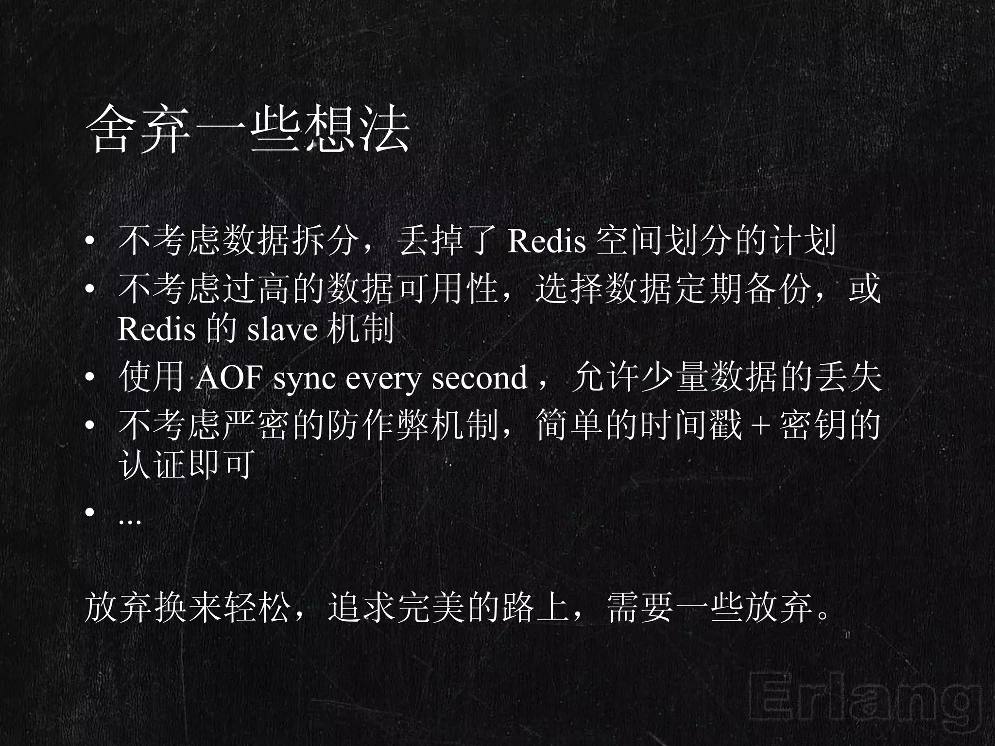 舍弃一些想法 不考虑数据拆分，丢掉了 Redis 空间划分的计划 不考虑过高的数据可用性，选择数据定期备份，或 Redis 的 slave 机制 使用 AOF sync every second ，允许少量数据的丢失 不考虑严密的防作弊机制，简单的时间戳 + 密钥的认证即可 ... 放弃换来轻松，追求完美的路上，需要一些放弃。 
