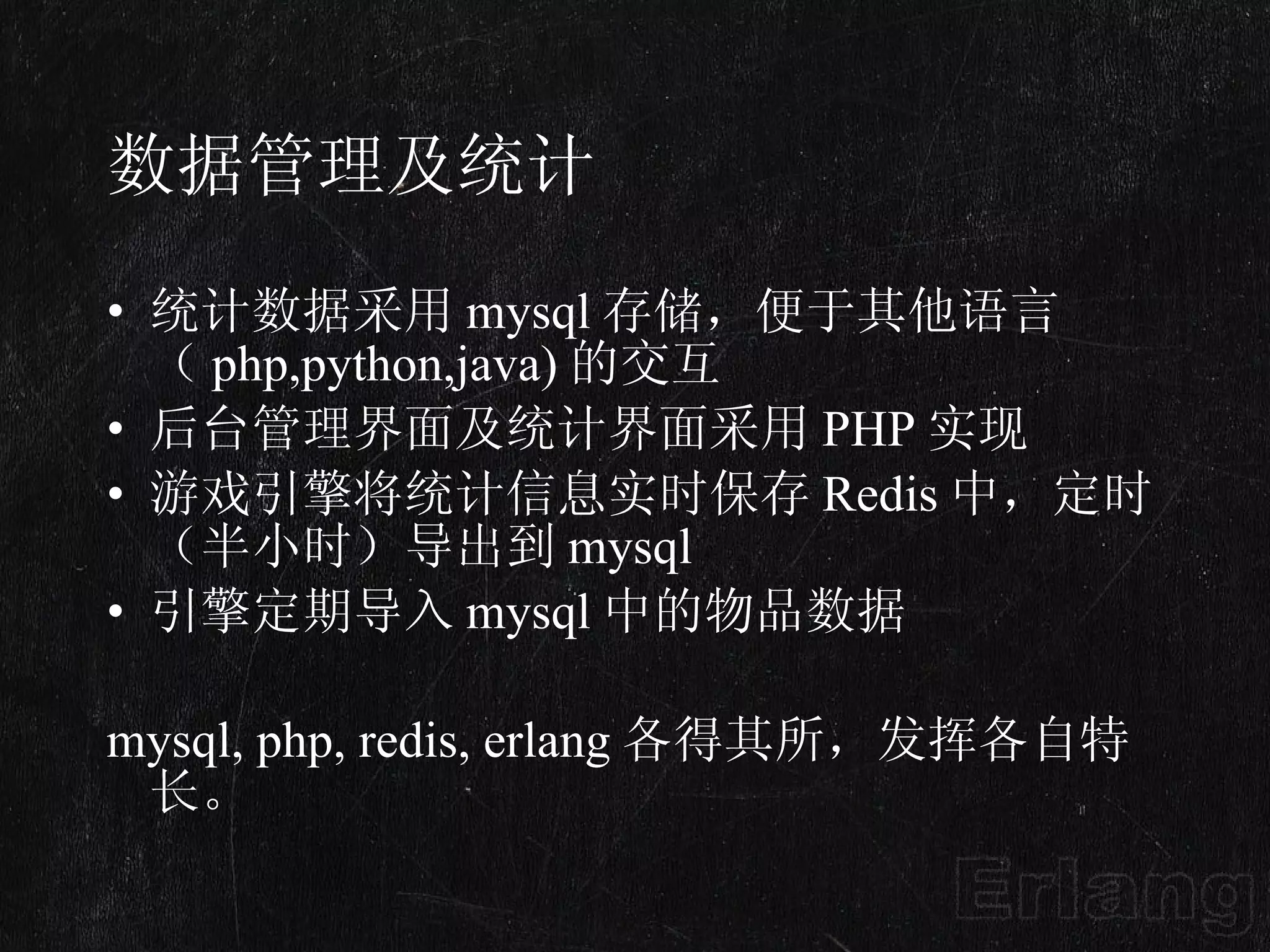 数据管理及统计 统计数据采用 mysql 存储，便于其他语言（ php,python,java) 的交互 后台管理界面及统计界面采用 PHP 实现 游戏引擎将统计信息实时保存 Redis 中，定时（半小时）导出到 mysql 引擎定期导入 mysql 中的物品数据  mysql, php, redis, erlang 各得其所，发挥各自特长。 