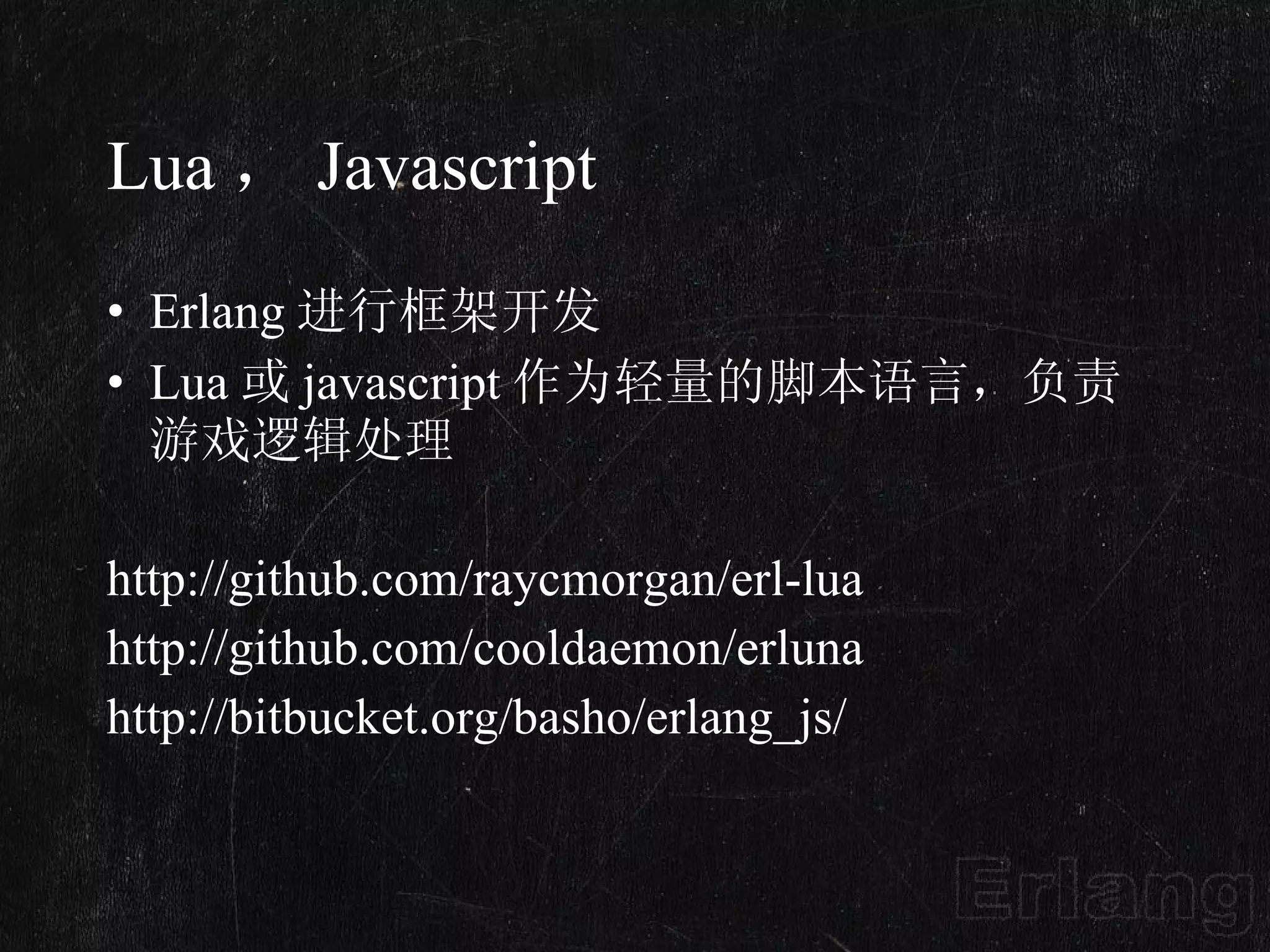 Lua ， Javascript Erlang 进行框架开发 Lua 或 javascript 作为轻量的脚本语言，负责游戏逻辑处理 http://github.com/raycmorgan/erl-lua  http://github.com/cooldaemon/erluna http://bitbucket.org/basho/erlang_js/ 