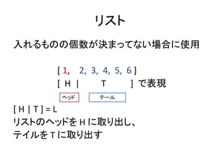 リスト
入れるものの個数が決まってない場合に使用
[ 1, 2, 3, 4, 5, 6 ]
[ H | T ] で表現
[ H | T ] = L
リストのヘッドを H に取り出し、
テイルを T に取り出す
ヘッド テール
 