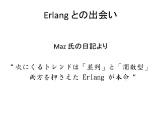 Erlang との出会い
Maz 氏の日記より
“ 次にくるトレンドは「並列」と「関数型」
両方を押さえた Erlang が本命 ”
 