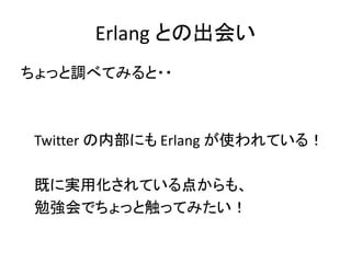 ちょっと調べてみると・・
Twitter の内部にも Erlang が使われている！
既に実用化されている点からも、
勉強会でちょっと触ってみたい！
Erlang との出会い
 
