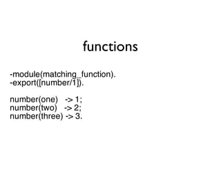 functions
-module(matching_function).
-export([number/1]).

number(one) -> 1;
number(two) -> 2;
number(three) -> 3.
 