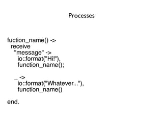 Processes


fuction_name() ->
  receive
   "message" ->
    io::format("Hi!"),
    function_name();
  _ ->
   io::format("Whatever..."),
   function_name()
end.
 