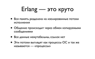 Erlang — это круто
• Вся память разделена на изолированные потоки
  исполнения
• Общение происходит через обмен копируемыми
  сообщениями
• Все данные немутабельны, ссылок нет
• Эти потоки выглядят как процессы ОС и так же
  называются — «процессы»
 