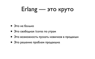 Erlang — это круто

• Это не больно
• Это свободная /cores по утрам
• Это возможность пускать новичков в продакшн
• Это решение проблем продакшна
 