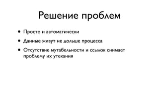 Решение проблем
• Просто и автоматически
• Данные живут не дольше процесса
• Отсутствие мутабельности и ссылок снимает
  проблему их утекания
 