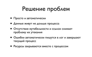 Решение проблем
• Просто и автоматически
• Данные живут не дольше процесса
• Отсутствие мутабельности и ссылок снимает
  проблему их утекания
• Ошибки автоматически пишутся в лог и завершают
  текущий процесс
• Ресурсы закрываются вместе с процессом
 