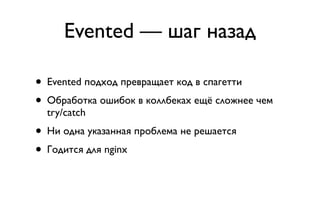 Evented — шаг назад

• Evented подход превращает код в спагетти
• Обработка ошибок в коллбеках ещё сложнее чем
  try/catch
• Ни одна указанная проблема не решается
• Годится для nginx
 