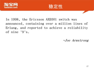 ȶIn 1998, the Ericsson AXD301 switch was announced, containing over a million lines of Erlang, and reported to achieve a reliability of nine "9"s.?-Joe Armstrong17