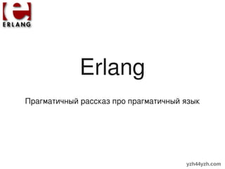 Erlang
Прагматичный рассказ про прагматичный язык




                                      yzh44yzh.com
 