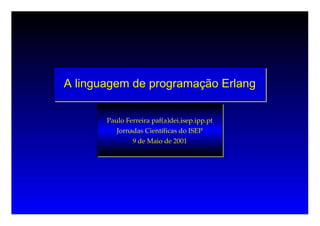 A linguagem de programação Erlang


       Paulo Ferreira paf(a)dei.isep.ipp.pt
          Jornadas Científicas do ISEP
               9 de Maio de 2001
 
