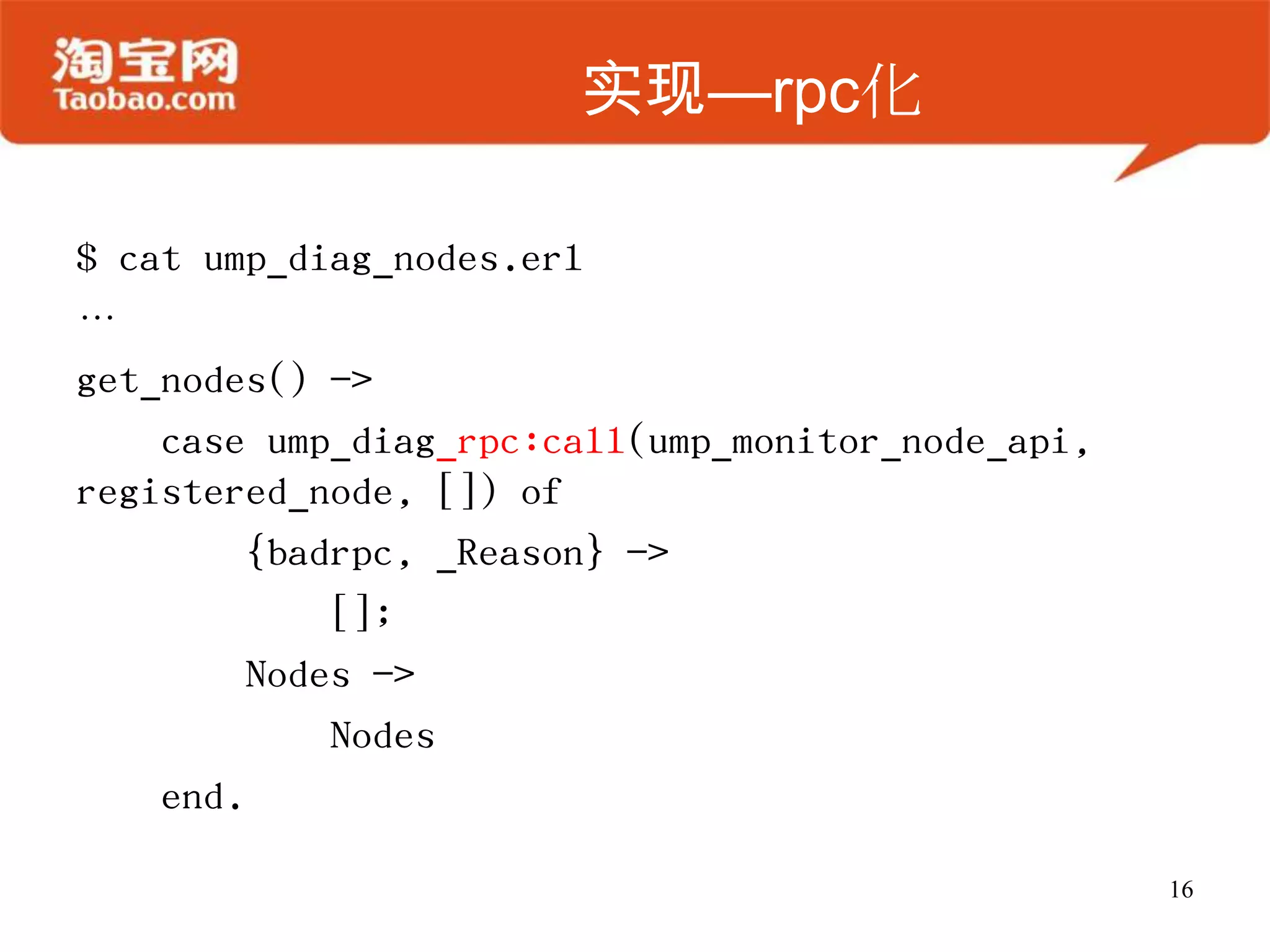 实现—rpc化
$ cat ump_diag_nodes.erl
…
get_nodes() ->
case ump_diag_rpc:call(ump_monitor_node_api,
registered_node, []) of
{badrpc, _Reason} ->
[];
Nodes ->
Nodes
end.
16
 