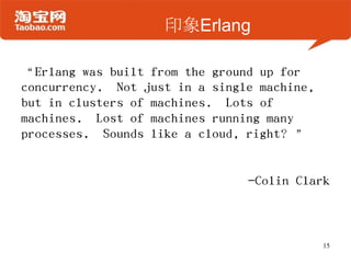 印象Erlang
“Erlang was built from the ground up for
concurrency. Not just in a single machine,
but in clusters of machines. Lots of
machines. Lost of machines running many
processes. Sounds like a cloud, right？”
-Colin Clark
15
 