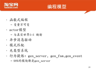 编程模型
• 函数式编程
– 变量不可变
• actor模型
– 与真实世界1:1 映射
• 异步消息驱动
• 模式匹配
• 无类型系统
• 行为提炼: gen_server, gen_fsm,gen_event
– 90%的模块都是gen_server
19
 