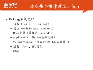 其实是个操作系统（续）
• Erlang系统类比
– 函数 (fun () -> ok end)
– 模块（module xxx. xxx.erl)
– Beam文件（编译器，opcode)
– Application (beam+数据文件）
– VM bootstrap, erlang进程 (抢占调度 )
– 消息，Port, IPC通讯
– etop
24
 