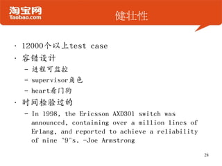 健壮性
• 12000个以上test case
• 容错设计
– 进程可监控
– supervisor角色
– heart看门狗
• 时间检验过的
– In 1998, the Ericsson AXD301 switch was
announced, containing over a million lines of
Erlang, and reported to achieve a reliability
of nine "9"s. -Joe Armstrong
28
 