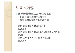 ! 

数学の集合記法みたいなもの
◦  [ 式 ¦¦ 式を適用する集合 ]
◦  集合に対して条件も記述可能
20> [2*N || N <- [1, 2, 3, 4]].
[2,4,6,8]
21> [2*N || N <- [1, 2, 3, 4], N rem 2 =:= 0].
[4,8]
23> [X+Y || X <- [1, 2], Y <- [2,3]].
[3,4,4,5]

 