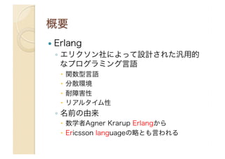 !  Erlang

◦  エリクソン社によって設計された汎用的
なプログラミング言語
"  関数型言語
"  分散環境
"  耐障害性
"  リアルタイム性

◦  名前の由来
"  数学者Agner Krarup Erlangから
"  Ericsson languageの略とも言われる

 