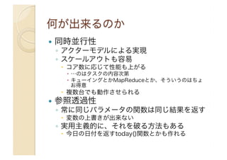 !  同時並行性

◦  アクターモデルによる実現
◦  スケールアウトも容易
"  コア数に応じて性能も上がる
"  …のはタスクの内容次第
"  キューイングとかMapReduceとか、そういうのはちょ
お得意

"  複数台でも動作させられる

!  参照透過性

◦  常に同じパラメータの関数は同じ結果を返す
"  変数の上書きが出来ない

◦  実用主義的に、それを破る方法もある
"  今日の日付を返すtoday()関数とかも作れる

 