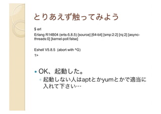 $ erl
Erlang R14B04 (erts-5.8.5) [source] [64-bit] [smp:2:2] [rq:2] [asyncthreads:0] [kernel-poll:false]
Eshell V5.8.5 (abort with ^G)
1>

!  OK、起動した。

◦  起動しない人はaptとかyumとかで適当に
入れて下さい…

 