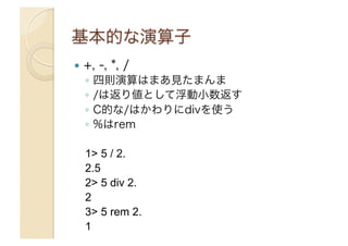 !  +,

-, *, /

◦  四則演算はまあ見たまんま
◦  /は返り値として浮動小数返す
◦  C的な/はかわりにdivを使う
◦  %はrem
1> 5 / 2.
2.5
2> 5 div 2.
2
3> 5 rem 2.
1

 