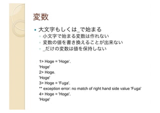 ! 

大文字もしくは_で始まる
◦  小文字で始まる変数は作れない
◦  変数の値を書き換えることが出来ない
◦  _だけの変数は値を保持しない
1> Hoge = 'Hoge‘.
'Hoge'
2> Hoge.
'Hoge'
3> Hoge = 'Fuga'.
** exception error: no match of right hand side value 'Fuga'
4> Hoge = 'Hoge'.
'Hoge'

 
