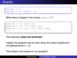Guards
✞
fact(0) -> 1;
fact(N) -> N * fact(N - 1).
✡✝ ✆
What does it happen if we invoke fact(-3)?
✞
fact(-3) = -3 * fact (-4)
fact(-3) = -3 * (-4 * fact (-5))
fact(-3) = -3 * (-4 * (-5 * fact (-6)))
...
✡✝ ✆
The execution does not terminate!
Indeed, the program has an error since the value of factorial is
not deﬁned when n < 0.
This check is not present in our program!
Corrado Santoro An Introduction to Erlang
 
