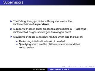 Supervisors
The Erlang library provides a library module for the
implementation of supervisors
A supervisor can monitor processes compliant to OTP and thus
implemented as gen server, gen fsm or gen event.
A supervisor needs a callback module which has the task of:
Performing initialization tasks, if needed
Specifying which are the children processes and their
restart policy
Corrado Santoro An Introduction to Erlang
 