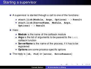 Starting a supervisor
A supervisor is started through a call to one of the functions:
start link(Module, Args, Options) − > Result
start link(ServerName, Module, Args,
Options) − > Result
Here:
Module is the name of the callback module
Args is the list of arguments to be passed to the init
callback function
ServerName is the name of the process, if it has to be
registered
Options are some process-speciﬁc options
The reply is {ok, Pid} or {error, ErrorReason}
Corrado Santoro An Introduction to Erlang
 
