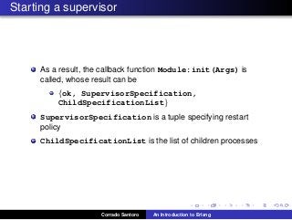 Starting a supervisor
As a result, the callback function Module:init(Args) is
called, whose result can be
{ok, SupervisorSpecification,
ChildSpecificationList}
SupervisorSpecification is a tuple specifying restart
policy
ChildSpecificationList is the list of children processes
Corrado Santoro An Introduction to Erlang
 