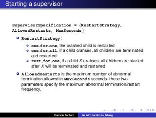 Starting a supervisor
SupervisorSpecification = {RestartStrategy,
AllowedRestarts, MaxSeconds}
RestartStrategy:
one for one, the crashed child is restarted
one for all, if a child crahses, all children are terminated
and restarted
rest for one, if a child X crahses, all children are started
after X will be terminated and restarted
AllowedRestarts is the maximum number of abnormal
termination allowed in MaxSeconds seconds; these two
parameters specify the maximum abnormal termination/restart
frequency.
Corrado Santoro An Introduction to Erlang
 