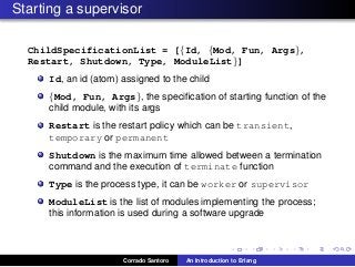 Starting a supervisor
ChildSpecificationList = [{Id, {Mod, Fun, Args},
Restart, Shutdown, Type, ModuleList}]
Id, an id (atom) assigned to the child
{Mod, Fun, Args}, the speciﬁcation of starting function of the
child module, with its args
Restart is the restart policy which can be transient,
temporary or permanent
Shutdown is the maximum time allowed between a termination
command and the execution of terminate function
Type is the process type, it can be worker or supervisor
ModuleList is the list of modules implementing the process;
this information is used during a software upgrade
Corrado Santoro An Introduction to Erlang
 