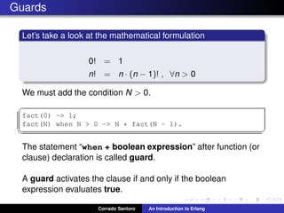 Guards
Let’s take a look at the mathematical formulation
0! = 1
n! = n · (n − 1)! , ∀n > 0
We must add the condition N > 0.
✞
fact(0) -> 1;
fact(N) when N > 0 -> N * fact(N - 1).
✡✝ ✆
The statement “when + boolean expression” after function (or
clause) declaration is called guard.
A guard activates the clause if and only if the boolean
expression evaluates true.
Corrado Santoro An Introduction to Erlang
 