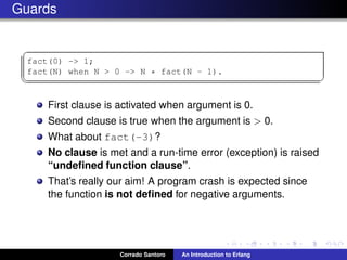 Guards
✞
fact(0) -> 1;
fact(N) when N > 0 -> N * fact(N - 1).
✡✝ ✆
First clause is activated when argument is 0.
Second clause is true when the argument is > 0.
What about fact(-3)?
No clause is met and a run-time error (exception) is raised
“undeﬁned function clause”.
That’s really our aim! A program crash is expected since
the function is not deﬁned for negative arguments.
Corrado Santoro An Introduction to Erlang
 