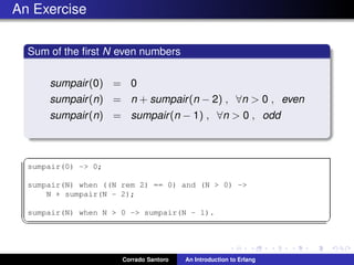 An Exercise
Sum of the ﬁrst N even numbers
sumpair(0) = 0
sumpair(n) = n + sumpair(n − 2) , ∀n > 0 , even
sumpair(n) = sumpair(n − 1) , ∀n > 0 , odd
✞
sumpair(0) -> 0;
sumpair(N) when ((N rem 2) == 0) and (N > 0) ->
N + sumpair(N - 2);
sumpair(N) when N > 0 -> sumpair(N - 1).
✡✝ ✆
Corrado Santoro An Introduction to Erlang
 