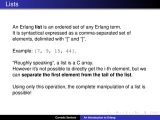 Lists
An Erlang list is an ordered set of any Erlang term.
It is syntactical expressed as a comma-separated set of
elements, delimited with “[” and “]”.
Example: [7, 9, 15, 44].
“Roughly speaking”, a list is a C array.
However it’s not possible to directly get the i-th element, but we
can separate the ﬁrst element from the tail of the list.
Using only this operation, the complete manipulation of a list is
possible!
Corrado Santoro An Introduction to Erlang
 
