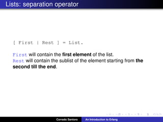 Lists: separation operator
[ First | Rest ] = List.
First will contain the ﬁrst element of the list.
Rest will contain the sublist of the element starting from the
second till the end.
Corrado Santoro An Introduction to Erlang
 