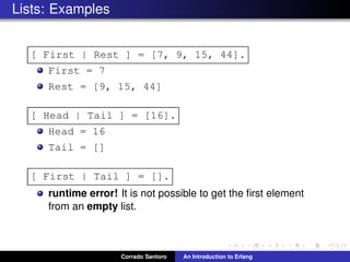 Lists: Examples
[ First | Rest ] = [7, 9, 15, 44].
First = 7
Rest = [9, 15, 44]
[ Head | Tail ] = [16].
Head = 16
Tail = []
[ First | Tail ] = [].
runtime error! It is not possible to get the ﬁrst element
from an empty list.
Corrado Santoro An Introduction to Erlang
 